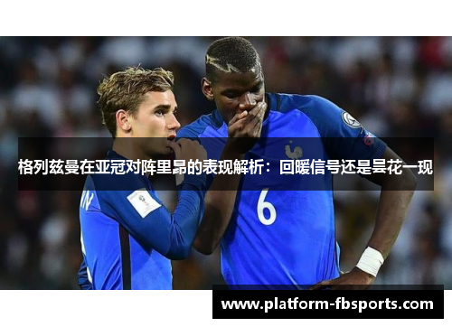 格列兹曼在亚冠对阵里昂的表现解析：回暖信号还是昙花一现