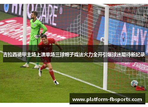 吉拉西德甲主场上演单场三球帽子戏法火力全开引爆球迷期待新纪录 吉拉西德甲主场上演单场三球帽子戏法火力全开引爆球迷期待新纪录